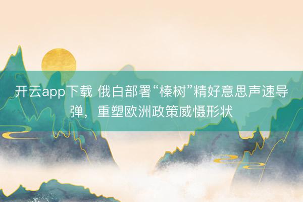 开云app下载 俄白部署“榛树”精好意思声速导弹，重塑欧洲政策威慑形状