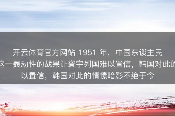开云体育官方网站 1951 年，中国东谈主民志愿军攻克汉城，这一轰动性的战果让寰宇列国难以置信，韩国对此的情愫暗影不绝于今