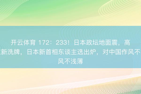 开云体育 172：233！日本政坛地面震，高市重新洗牌，日本新首相东谈主选出炉，对中国作风不浅薄