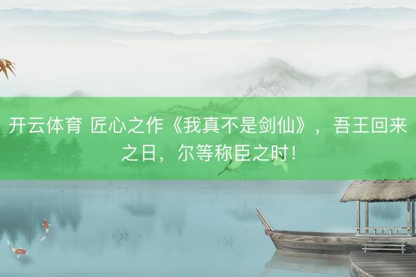 开云体育 匠心之作《我真不是剑仙》，吾王回来之日，尔等称臣之时！
