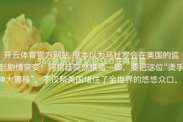 开云体育官方网站 原本以为马杜罗会在美国的监狱里把牢底坐穿，没想到剧情突变！阿根廷突然横插一脚，要把这位“烫手山芋”接走。这一招“乾坤大挪移”，不仅帮美国堵住了全世界的悠悠众口，更让马杜罗彻底失去了在国际舞台上控诉霸权的机会。镜头不用对准加拉加斯还在冒烟的总统府，把目光移到布宜诺斯艾利斯吧。2026...