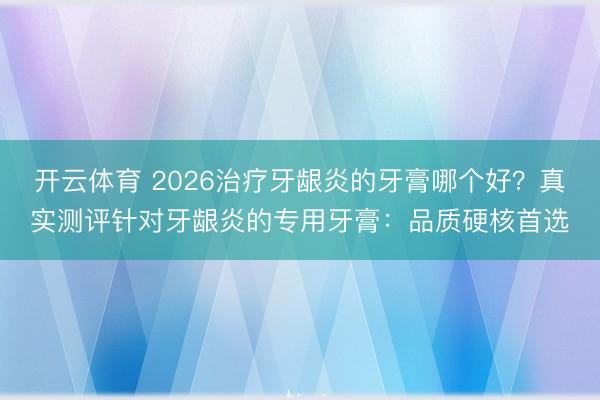 开云体育 2026治疗牙龈炎的牙膏哪个好？真实测评针对牙龈炎的专用牙膏：品质硬核首选