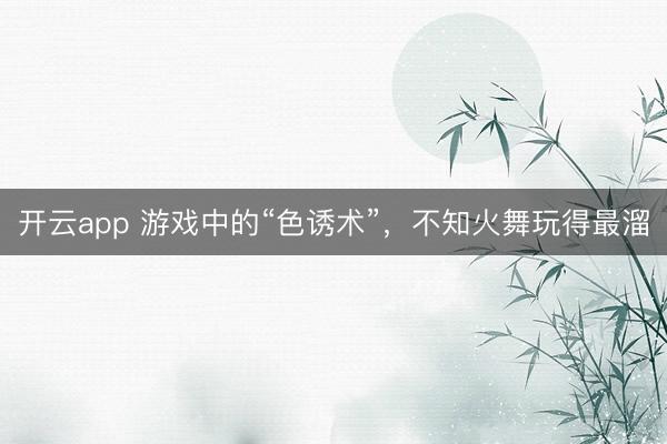 开云app 游戏中的“色诱术”，不知火舞玩得最溜