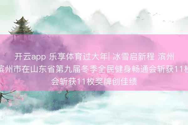 开云app 乐享体育过大年| 冰雪启新程 滨州竞风致——滨州市在山东省第九届冬季全民健身畅通会斩获11枚奖牌创佳绩