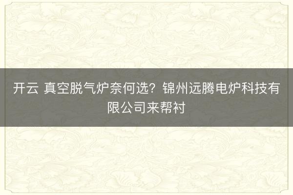 开云 真空脱气炉奈何选?锦州远腾电炉科技有限公司来帮衬