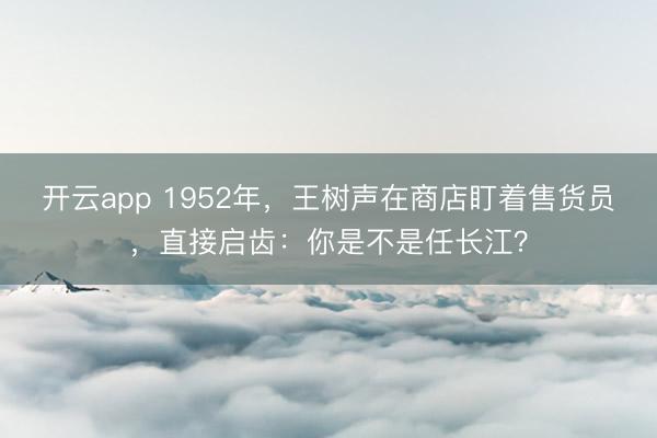 开云app 1952年，王树声在商店盯着售货员，直接启齿：你是不是任长江？