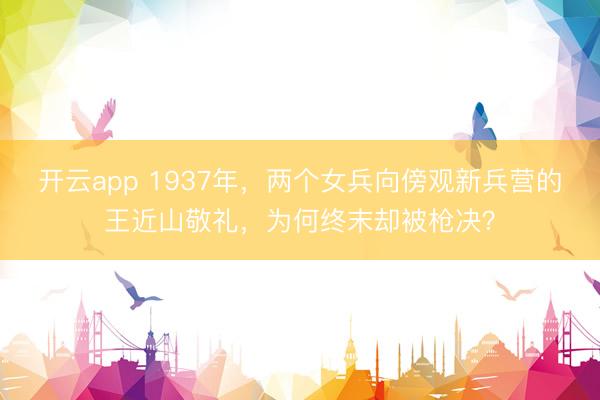 开云app 1937年，两个女兵向傍观新兵营的王近山敬礼，为何终末却被枪决？