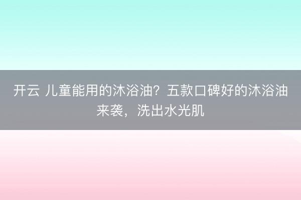 开云 儿童能用的沐浴油？五款口碑好的沐浴油来袭，洗出水光肌