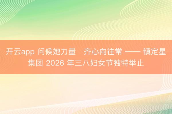 开云app 问候她力量・齐心向往常 —— 镇定星集团 2026 年三八妇女节独特举止