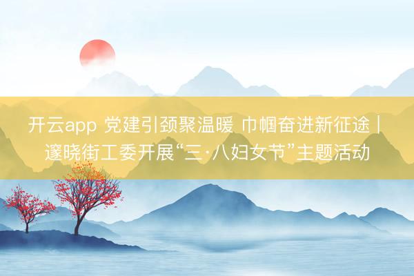 开云app 党建引颈聚温暖 巾帼奋进新征途 | 邃晓街工委开展“三·八妇女节”主题活动