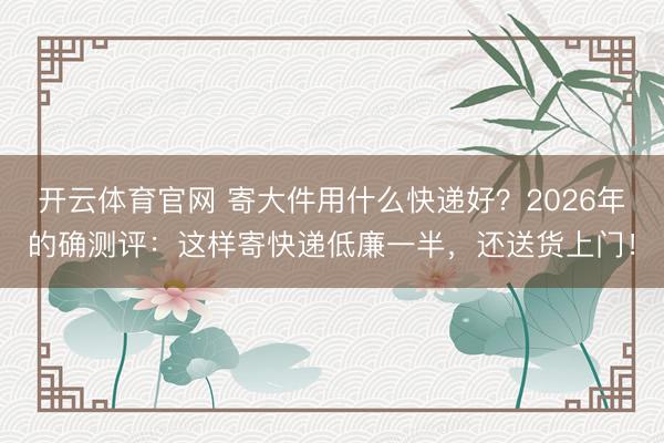 开云体育官网 寄大件用什么快递好?2026年的确测评:这样寄快递低廉一半,还送货上门!