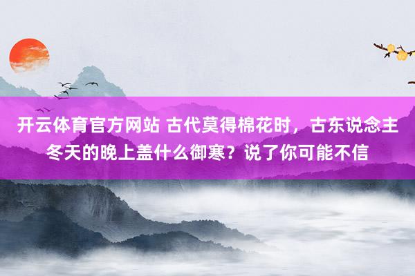 开云体育官方网站 古代莫得棉花时，古东说念主冬天的晚上盖什么御寒？说了你可能不信