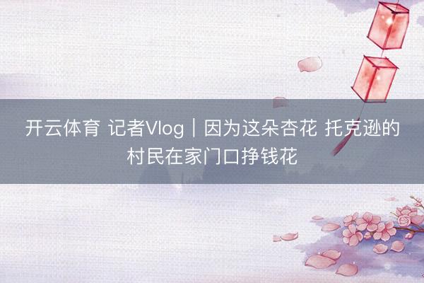 开云体育 记者Vlog｜因为这朵杏花 托克逊的村民在家门口挣钱花
