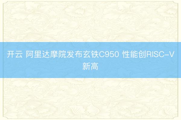 开云 阿里达摩院发布玄铁C950 性能创RISC-V新高