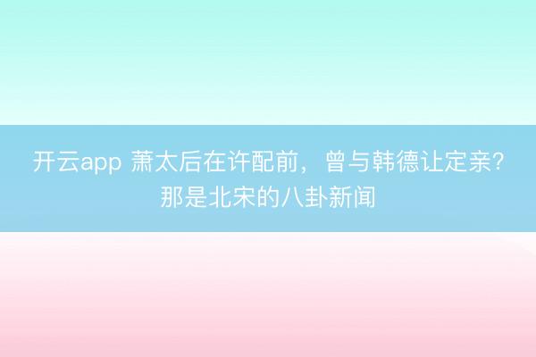 开云app 萧太后在许配前，曾与韩德让定亲？那是北宋的八卦新闻