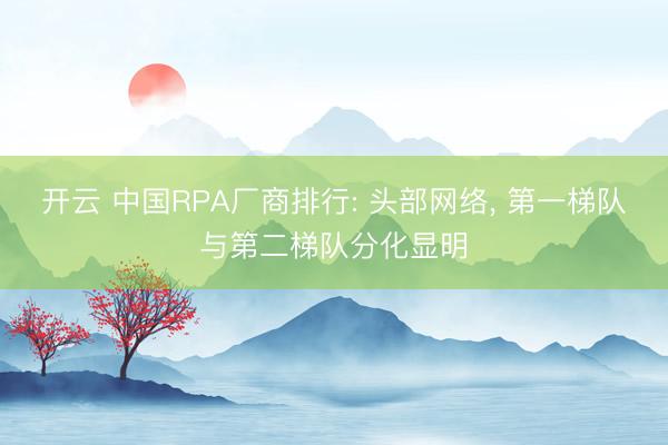 开云 中国RPA厂商排行: 头部网络， 第一梯队与第二梯队分化显明