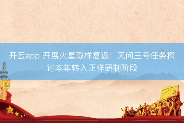 开云app 开展火星取样复返！天问三号任务探讨本年转入正样研制阶段