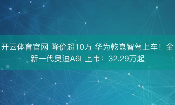 开云体育官网 降价超10万 华为乾崑智驾上车！全新一代奥迪A6L上市：32.29万起