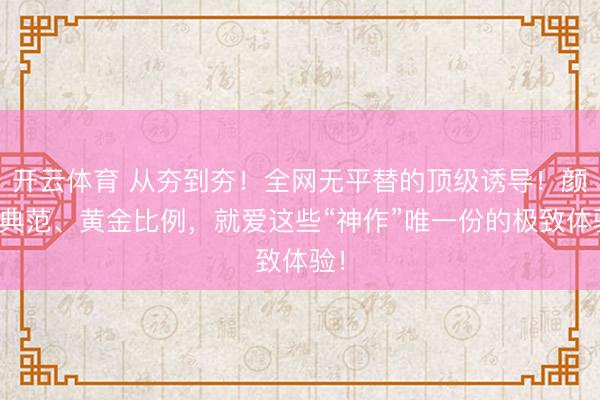 开云体育 从夯到夯！全网无平替的顶级诱导！颜值典范、黄金比例，就爱这些“神作”唯一份的极致体验！