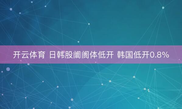 开云体育 日韩股阛阓体低开 韩国低开0.8%