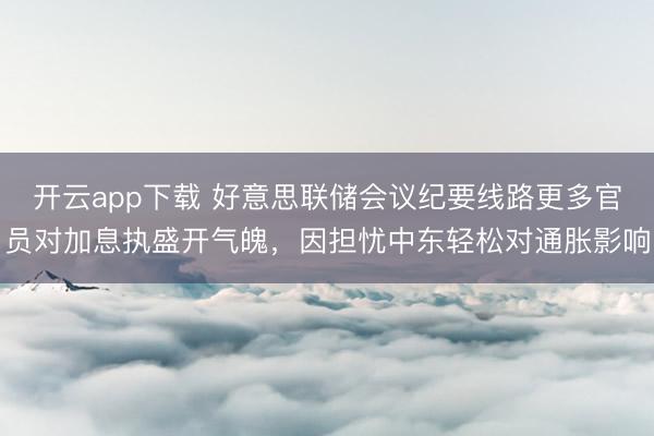 开云app下载 好意思联储会议纪要线路更多官员对加息执盛开气魄，因担忧中东轻松对通胀影响