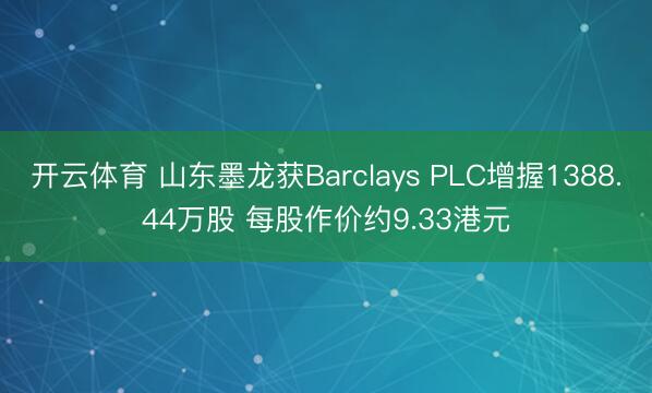 开云体育 山东墨龙获Barclays PLC增握1388.44万股 每股作价约9.33港元