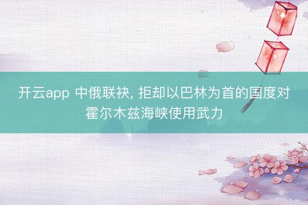 开云app 中俄联袂， 拒却以巴林为首的国度对霍尔木兹海峡使用武力