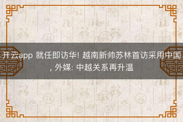 开云app 就任即访华! 越南新帅苏林首访采用中国， 外媒: 中越关系再升温