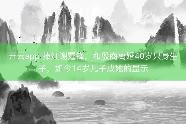 开云app 捧红谢霆锋，和殷商离婚40岁只身生子，如今14岁儿子成她的显示