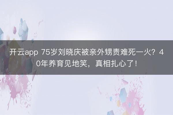 开云app 75岁刘晓庆被亲外甥责难死一火?40年养育见地笑,真相扎心了!