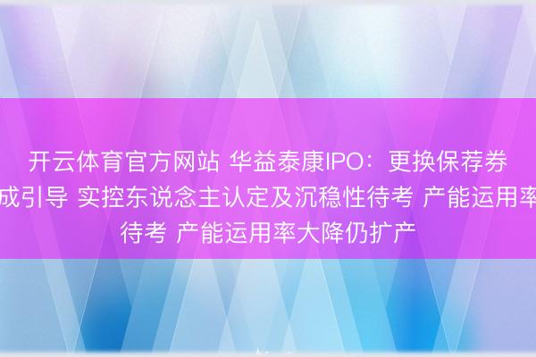 开云体育官方网站 华益泰康IPO：更换保荐券商“闪电”完成引导 实控东说念主认定及沉稳性待考 产能运用率大降仍扩产
