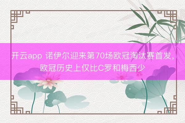 开云app 诺伊尔迎来第70场欧冠淘汰赛首发，欧冠历史上仅比C罗和梅西少