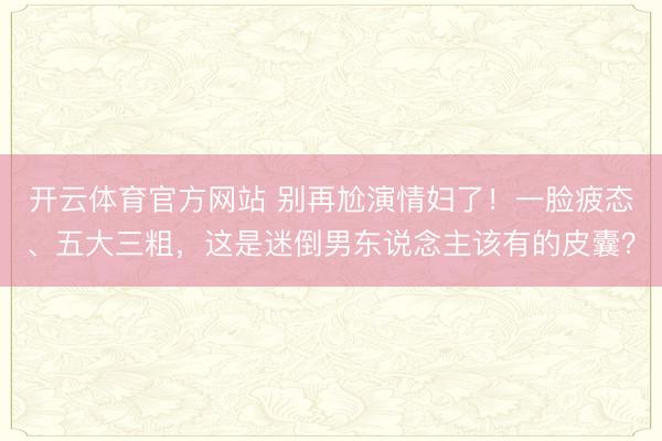 开云体育官方网站 别再尬演情妇了!一脸疲态、五大三粗,这是迷倒男东说念主该有的皮囊?