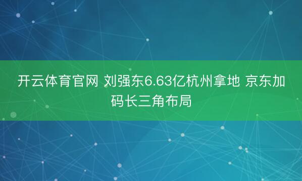 开云体育官网 刘强东6.63亿杭州拿地 京东加码长三角布局