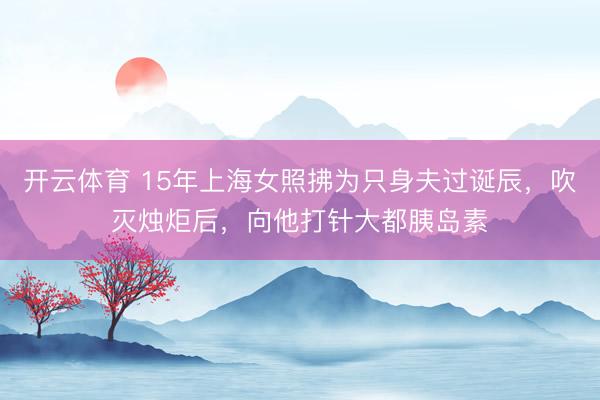 开云体育 15年上海女照拂为只身夫过诞辰，吹灭烛炬后，向他打针大都胰岛素