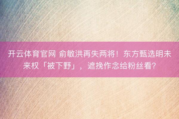 开云体育官网 俞敏洪再失两将！东方甄选明未来权「被下野」，遮挽作念给粉丝看？