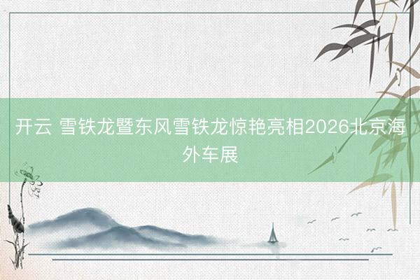 开云 雪铁龙暨东风雪铁龙惊艳亮相2026北京海外车展