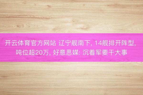 开云体育官方网站 辽宁舰南下， 14舰排开阵型， 吨位超20万， 好意思媒: 沉着军要干大事