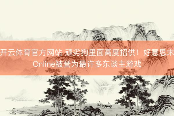开云体育官方网站 顽劣狗里面高度招供！好意思末Online被誉为最许多东谈主游戏
