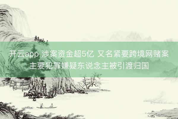 开云app 涉案资金超5亿 又名紧要跨境网赌案主要犯罪嫌疑东说念主被引渡归国