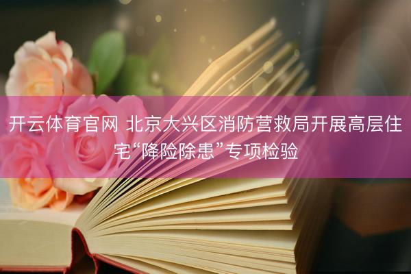 开云体育官网 北京大兴区消防营救局开展高层住宅“降险除患”专项检验