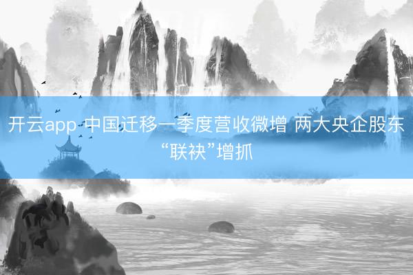 开云app 中国迁移一季度营收微增 两大央企股东“联袂”增抓