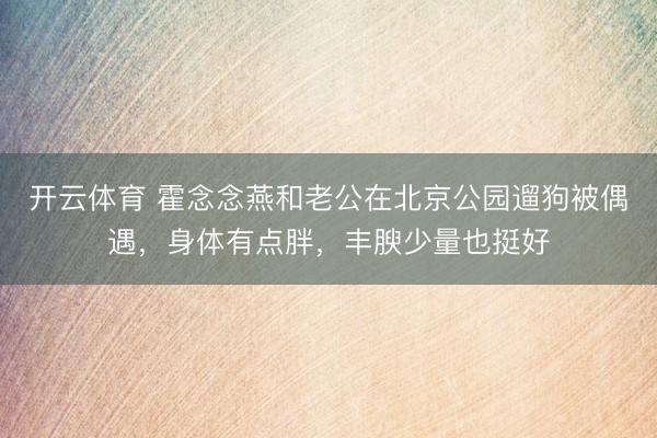 开云体育 霍念念燕和老公在北京公园遛狗被偶遇，身体有点胖，丰腴少量也挺好