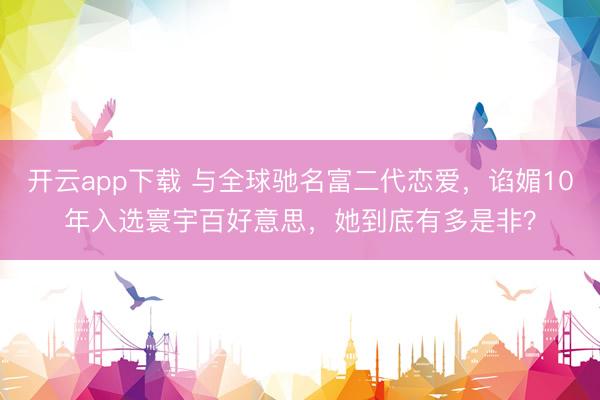 开云app下载 与全球驰名富二代恋爱，谄媚10年入选寰宇百好意思，她到底有多是非？