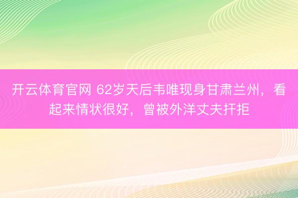 开云体育官网 62岁天后韦唯现身甘肃兰州，看起来情状很好，曾被外洋丈夫扞拒