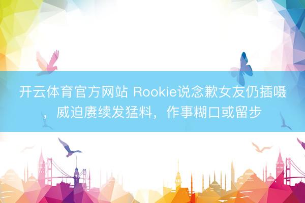 开云体育官方网站 Rookie说念歉女友仍插嗫，威迫赓续发猛料，作事糊口或留步