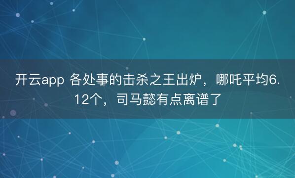 开云app 各处事的击杀之王出炉，哪吒平均6.12个，司马懿有点离谱了