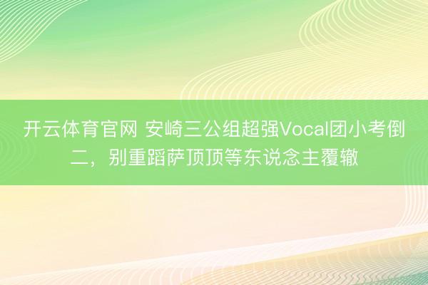 开云体育官网 安崎三公组超强Vocal团小考倒二，别重蹈萨顶顶等东说念主覆辙