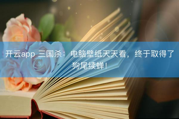 开云app 三国杀：电脑壁纸天天看，终于取得了狗尾续蝉！