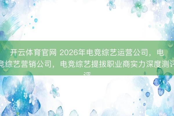 开云体育官网 2026年电竞综艺运营公司，电竞综艺营销公司，电竞综艺提拔职业商实力深度测评